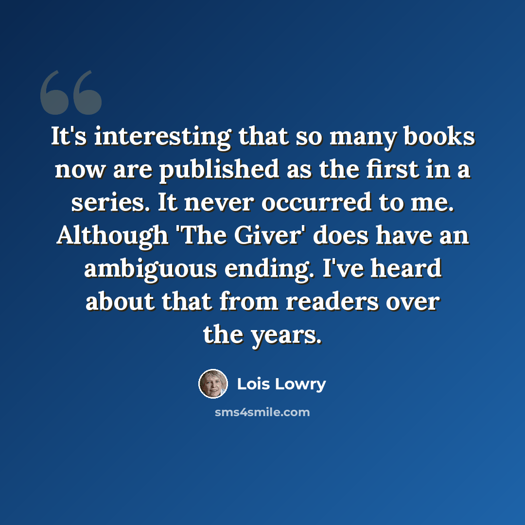 “It's interesting that so many books now are published as the first in a series. It never occurred to me. Although 'The Giver' does have an ambiguous ending. I've heard about that from readers over the years.” quote by Lois Lowry