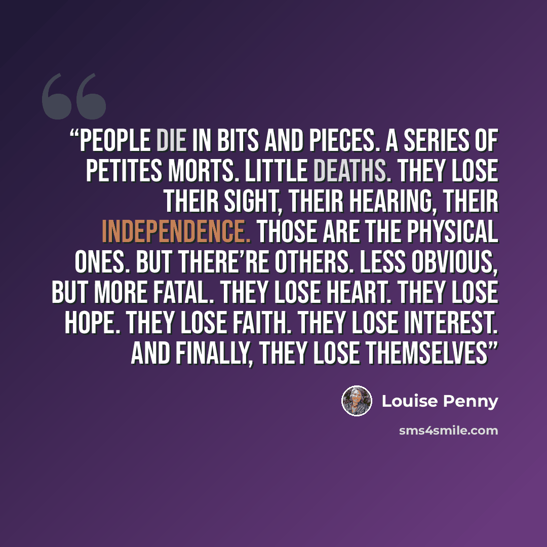 “People die in bits and pieces. A series of petites morts. Little deaths. They lose their sight, their hearing, their independence. Those are the physical ones. But there’re others. Less obvious, but more fatal. They lose heart. They lose hope. They lose faith. They lose interest. And finally, they…” quote by Louise Penny