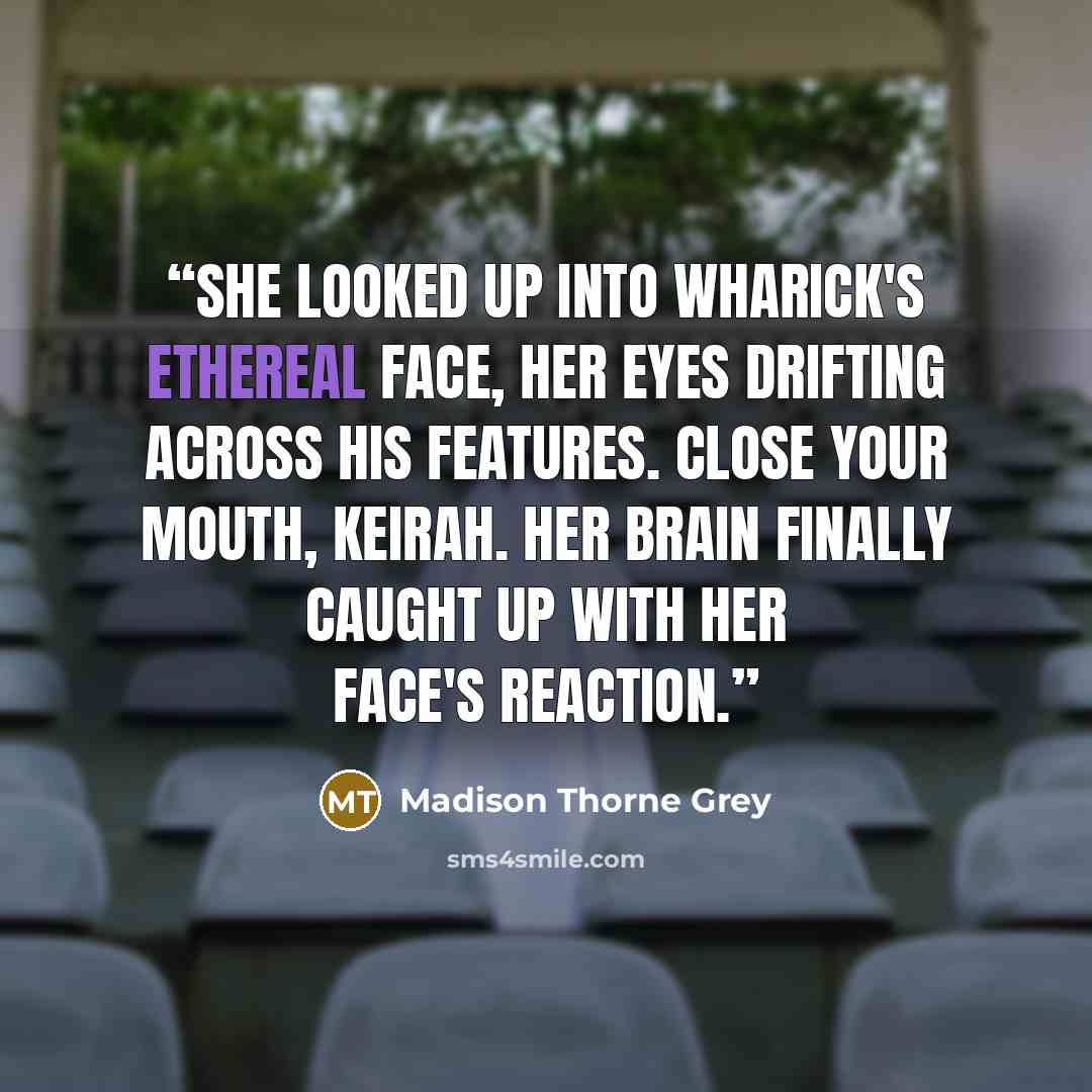 “She looked up into Wharick's ethereal face, her eyes drifting across his features. Close your mouth, Keirah. Her brain finally caught up with her face's reaction.” quote by Madison Thorne Grey