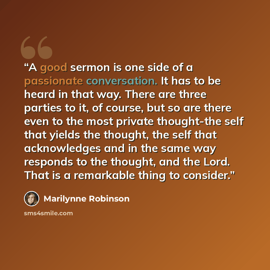 “A good sermon is one side of a passionate conversation. It has to be heard in that way. There are three parties to it, of course, but so are there even to the most private thought-the self that yields the thought, the self that acknowledges and in the same way responds to the thought, and the…” quote by Marilynne Robinson