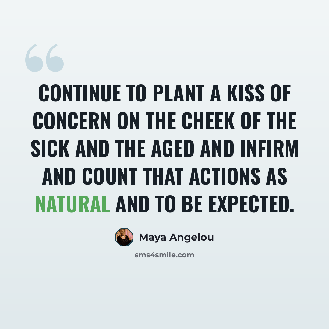 “Continue to plant a kiss of concern on the cheek of the sick and the aged and infirm and count that actions as natural and to be expected.” quote by Maya Angelou