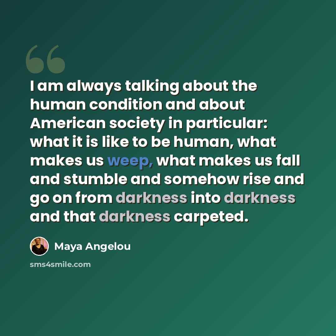 “I am always talking about the human condition and about American society in particular: what it is like to be human, what makes us weep, what makes us fall and stumble and somehow rise and go on from darkness into darkness and that darkness carpeted.” quote by Maya Angelou