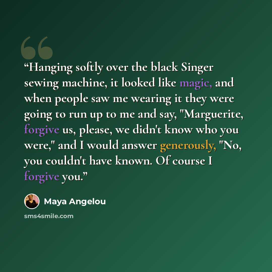 “Hanging softly over the black Singer sewing machine, it looked like magic, and when people saw me wearing it they were going to run up to me and say, "Marguerite, forgive us, please, we didn't know who you were," and I would answer generously, "No, you couldn't have known. Of course I forgive you.” quote by Maya Angelou