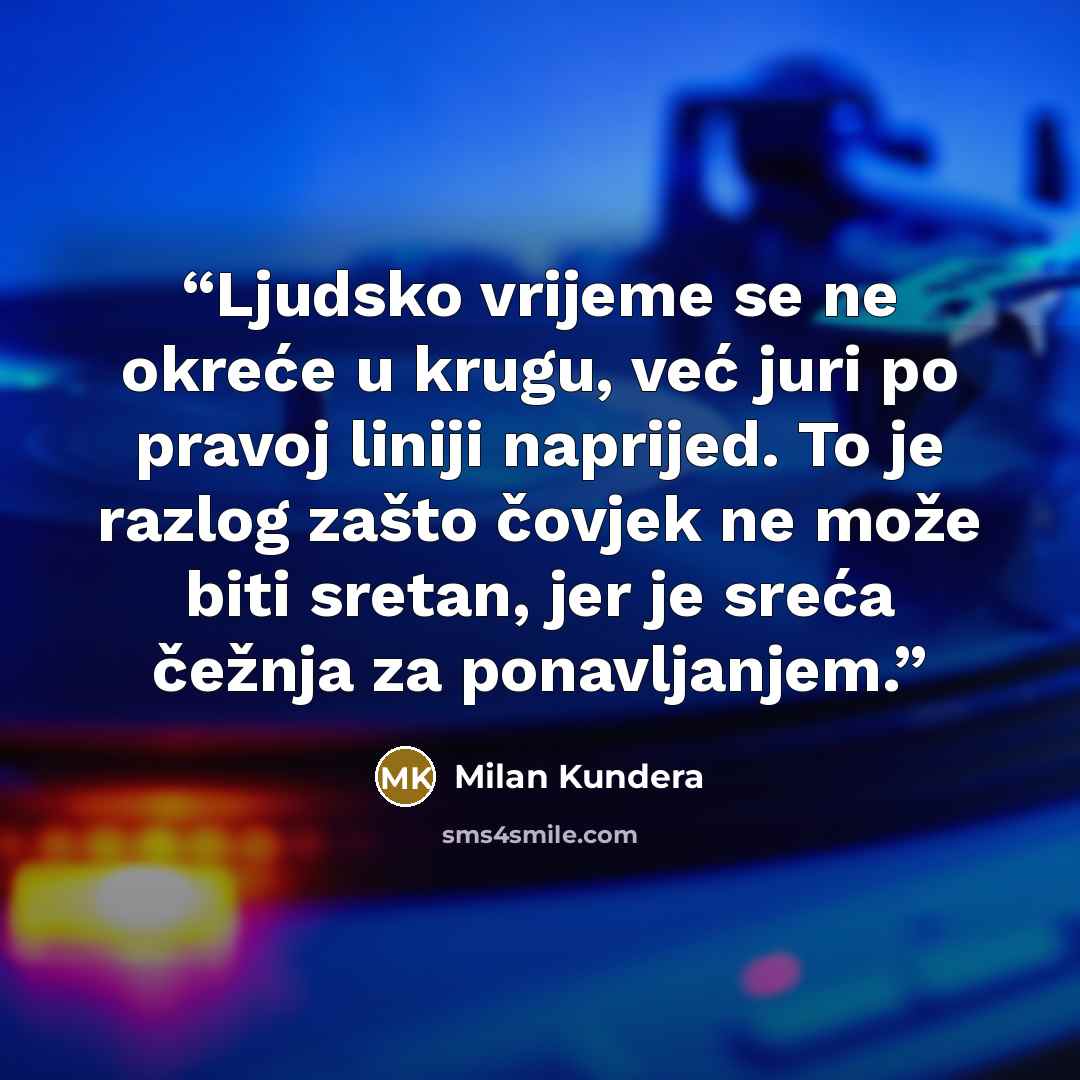 “Ljudsko vrijeme se ne okreće u krugu, već juri po pravoj liniji naprijed. To je razlog zašto čovjek ne može biti sretan, jer je sreća čežnja za ponavljanjem.” quote by Milan Kundera