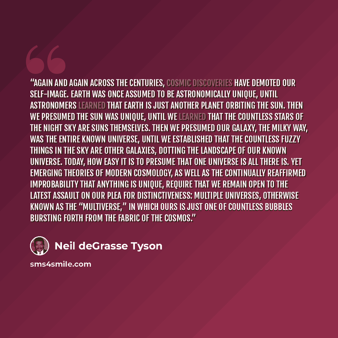 “Again and again across the centuries, cosmic discoveries have demoted our self-image. Earth was once assumed to be astronomically unique, until astronomers learned that Earth is just another planet orbiting the Sun. Then we presumed the Sun was unique, until we learned that the countless stars of…” quote by Neil deGrasse Tyson