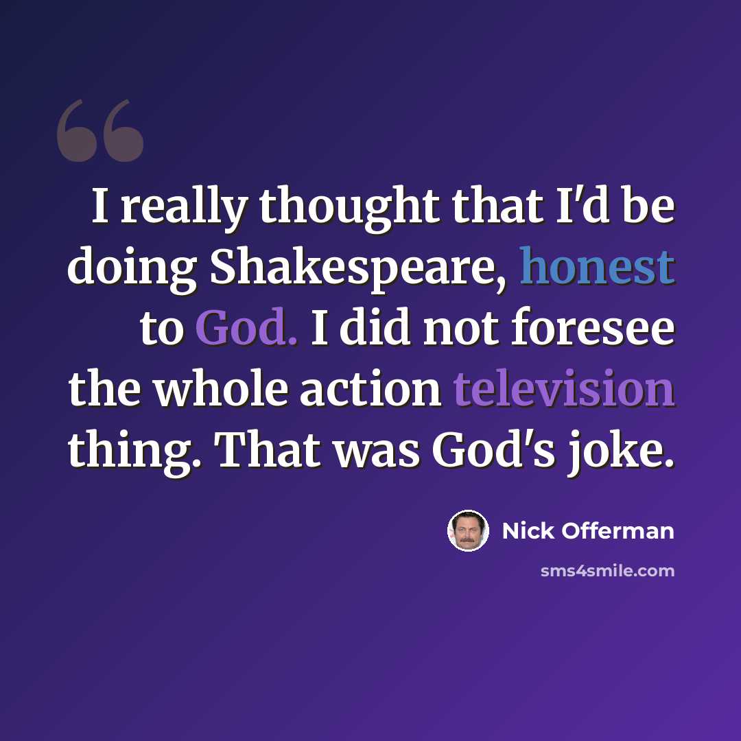 “I really thought that I'd be doing Shakespeare, honest to God. I did not foresee the whole action television thing. That was God's joke.” quote by Nick Offerman