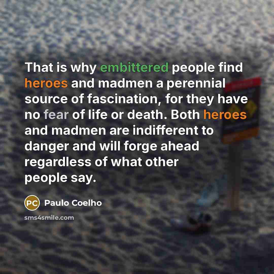 “That is why embittered people find heroes and madmen a perennial source of fascination, for they have no fear of life or death. Both heroes and madmen are indifferent to danger and will forge ahead regardless of what other people say.” quote by Paulo Coelho