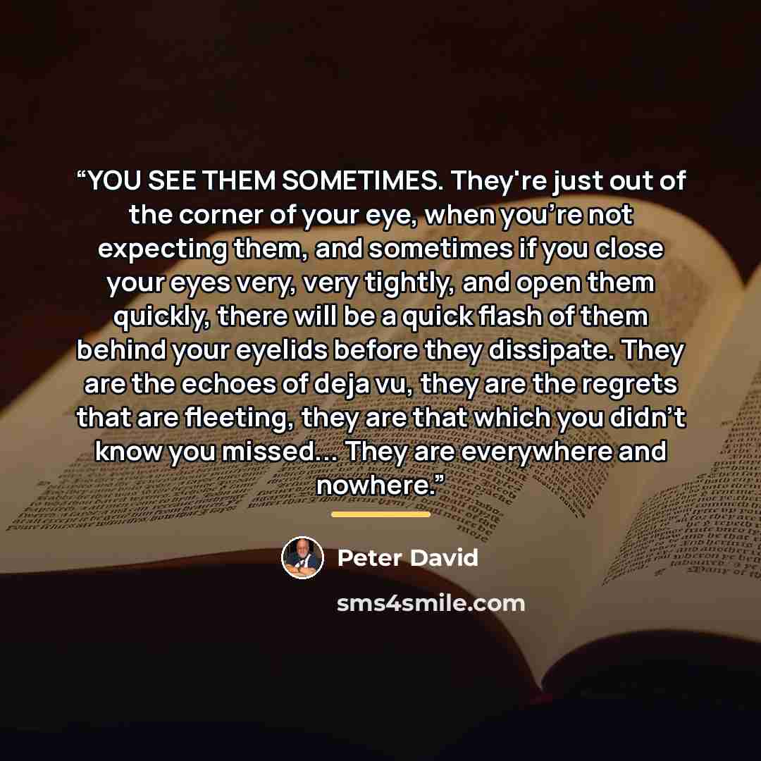 “YOU SEE THEM SOMETIMES. They're just out of the corner of your eye, when you're not expecting them, and sometimes if you close your eyes very, very tightly, and open them quickly, there will be a quick flash of them behind your eyelids before they dissipate. They are the echoes of deja vu, they…” quote by Peter David