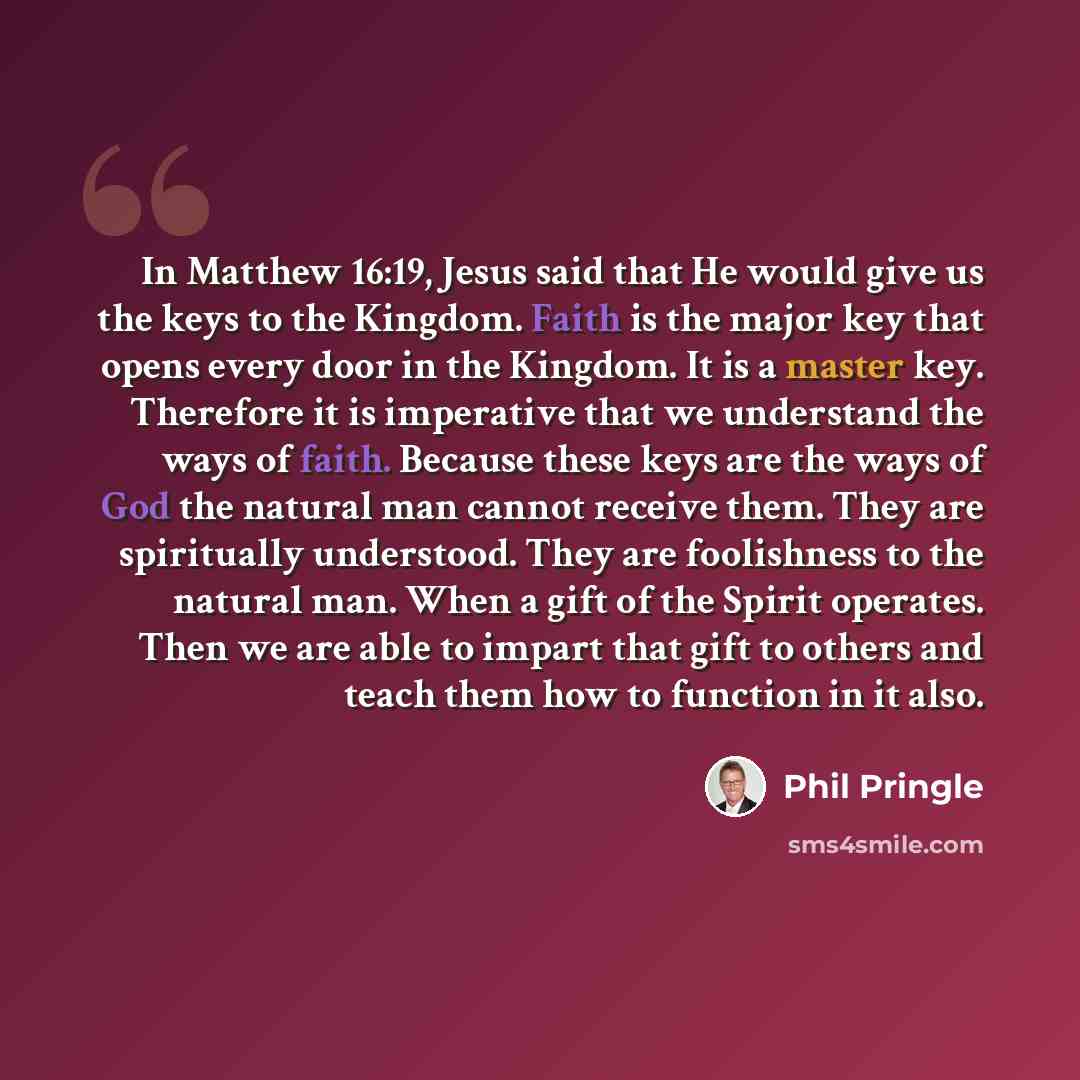 “In Matthew 16:19, Jesus said that He would give us the keys to the Kingdom. Faith is the major key that opens every door in the Kingdom. It is a master key. Therefore it is imperative that we understand the ways of faith. Because these keys are the ways of God the natural man cannot receive them…” quote by Phil Pringle