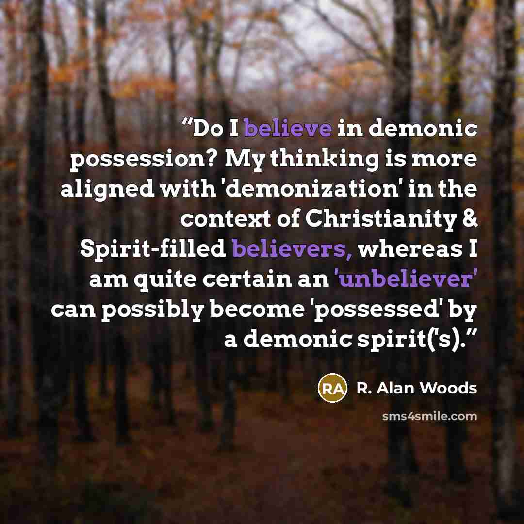 “Do I believe in demonic possession? My thinking is more aligned with 'demonization' in the context of Christianity & Spirit-filled believers, whereas I am quite certain an 'unbeliever' can possibly become 'possessed' by a demonic spirit('s).” quote by R. Alan Woods