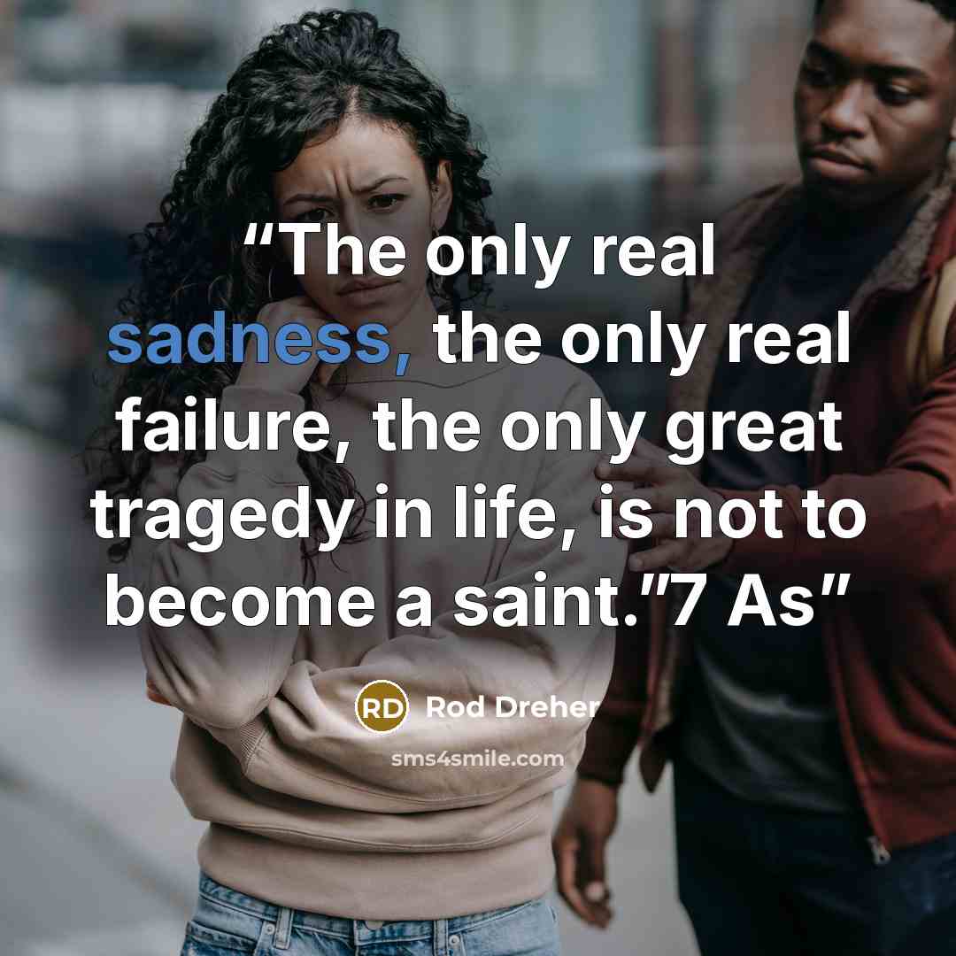 “The only real sadness, the only real failure, the only great tragedy in life, is not to become a saint.”7 As” quote by Rod Dreher