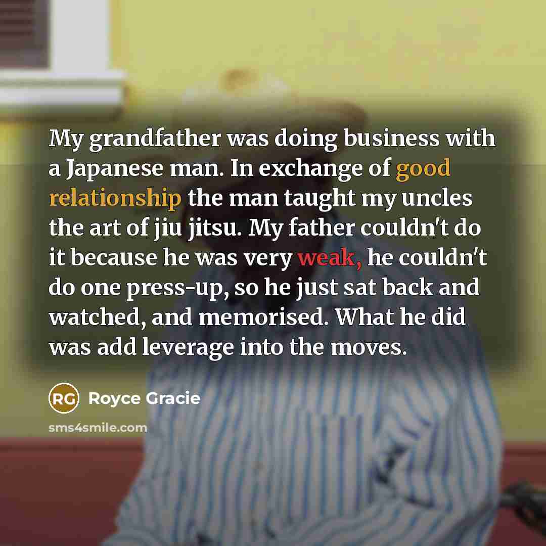 “My grandfather was doing business with a Japanese man. In exchange of good relationship the man taught my uncles the art of jiu jitsu. My father couldn't do it because he was very weak, he couldn't do one press-up, so he just sat back and watched, and memorised. What he did was add leverage into…” quote by Royce Gracie