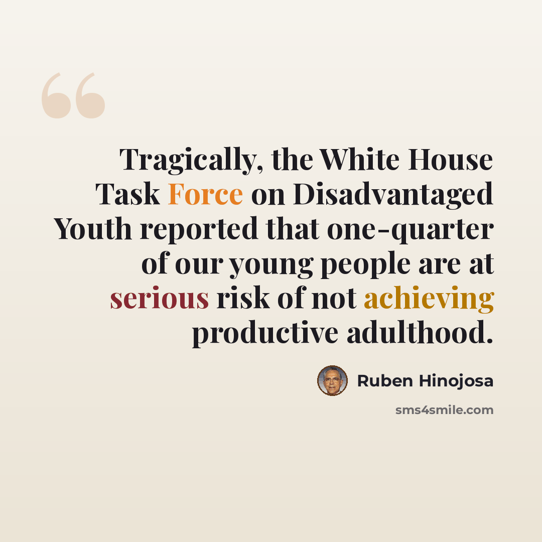 “Tragically, the White House Task Force on Disadvantaged Youth reported that one-quarter of our young people are at serious risk of not achieving productive adulthood.” quote by Ruben Hinojosa