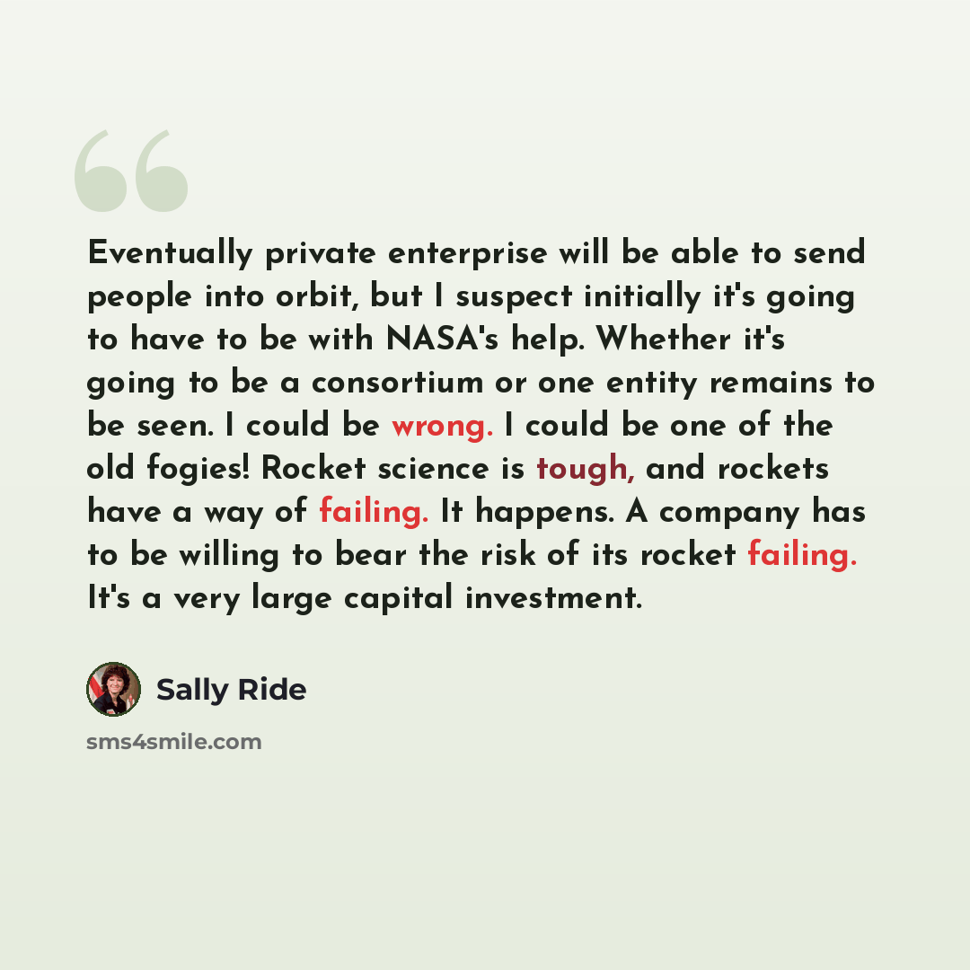 “Eventually private enterprise will be able to send people into orbit, but I suspect initially it's going to have to be with NASA's help. Whether it's going to be a consortium or one entity remains to be seen. I could be wrong. I could be one of the old fogies! Rocket science is tough, and rockets…” quote by Sally Ride