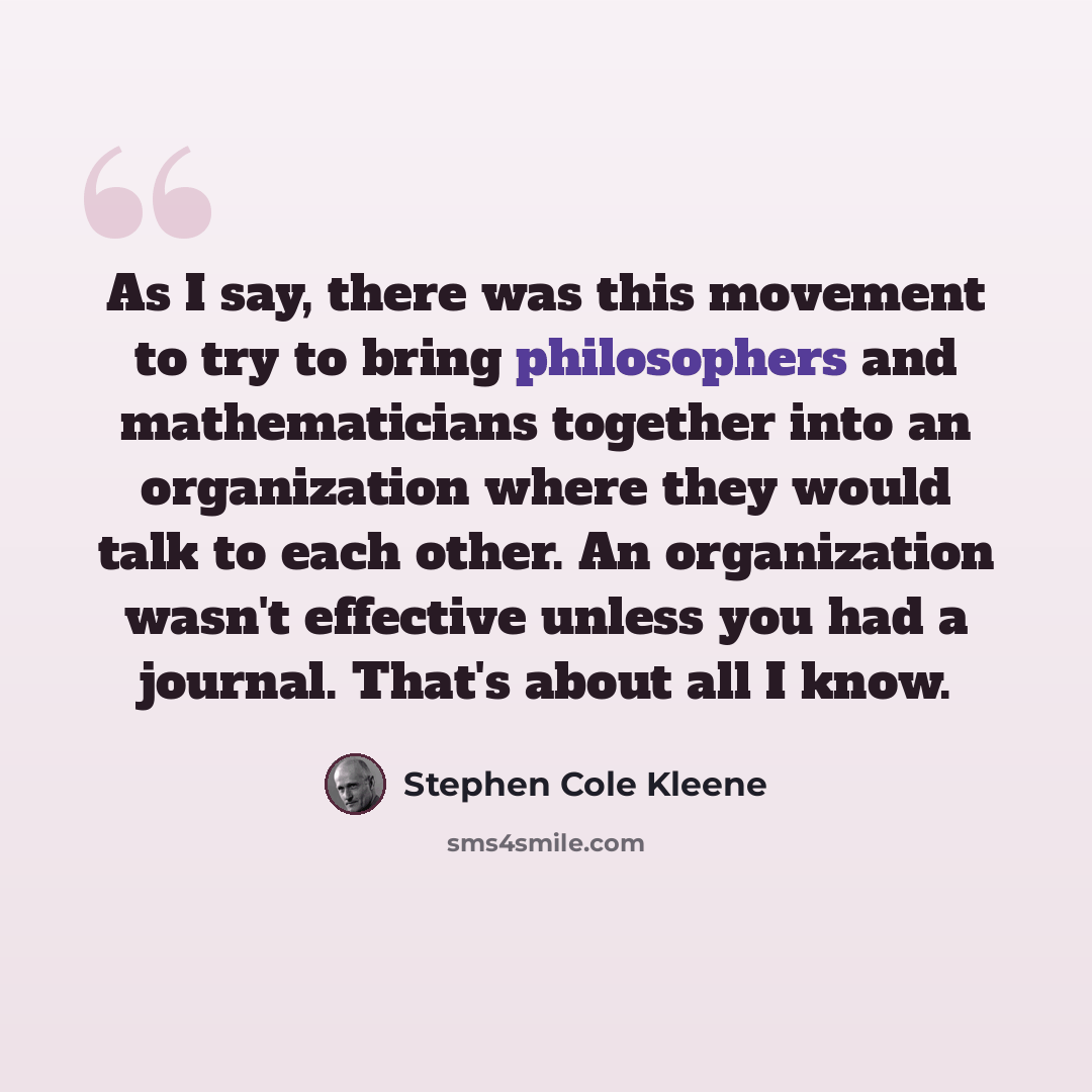 “As I say, there was this movement to try to bring philosophers and mathematicians together into an organization where they would talk to each other. An organization wasn't effective unless you had a journal. That's about all I know.” quote by Stephen Cole Kleene