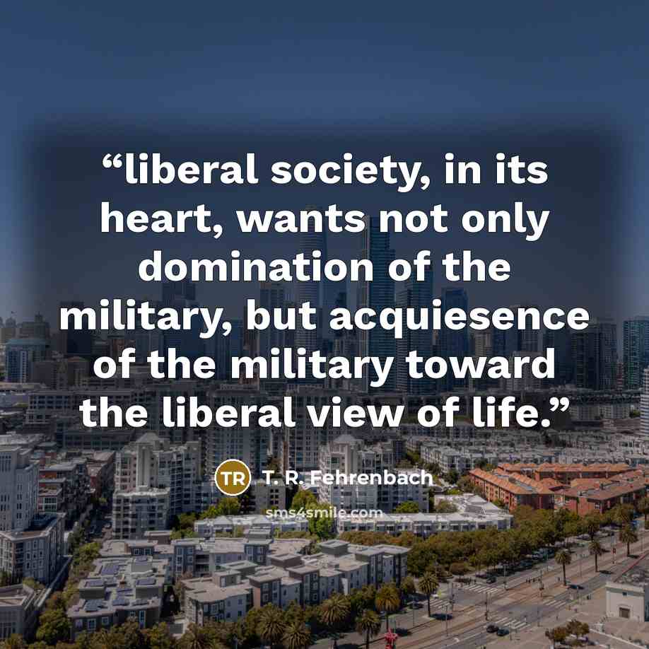“liberal society, in its heart, wants not only domination of the military, but acquiesence of the military toward the liberal view of life.” quote by T. R. Fehrenbach
