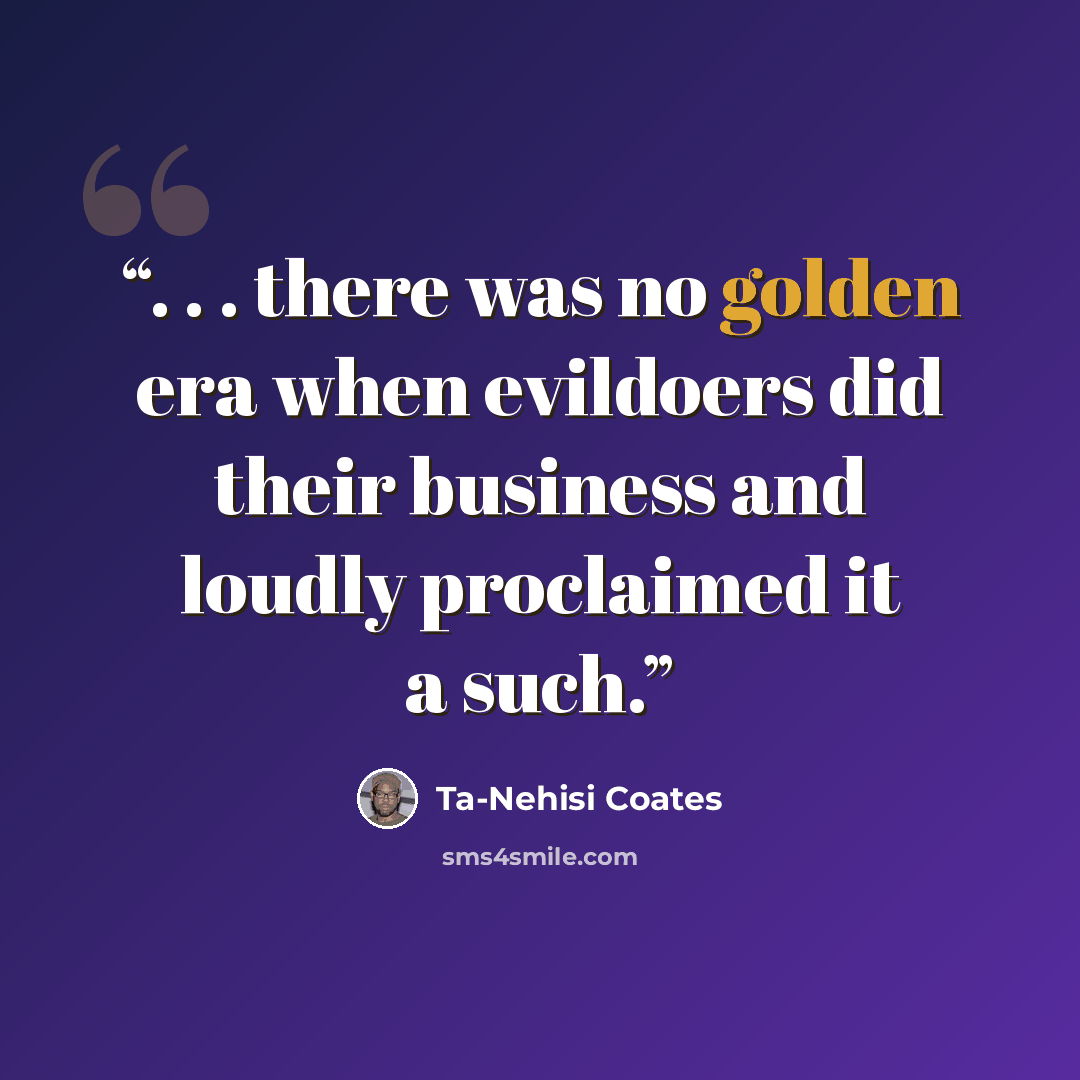 “. . . there was no golden era when evildoers did their business and loudly proclaimed it a such.” quote by Ta-Nehisi Coates