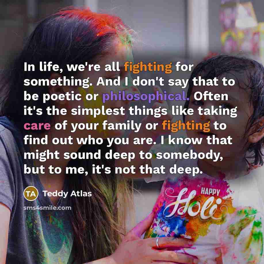 “In life, we're all fighting for something. And I don't say that to be poetic or philosophical. Often it's the simplest things like taking care of your family or fighting to find out who you are. I know that might sound deep to somebody, but to me, it's not that deep.” quote by Teddy Atlas