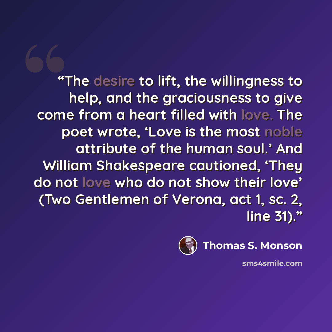 “The desire to lift, the willingness to help, and the graciousness to give come from a heart filled with love. The poet wrote, ‘Love is the most noble attribute of the human soul.’ And William Shakespeare cautioned, ‘They do not love who do not show their love’ (Two Gentlemen of Verona, act 1, sc…” quote by Thomas S. Monson