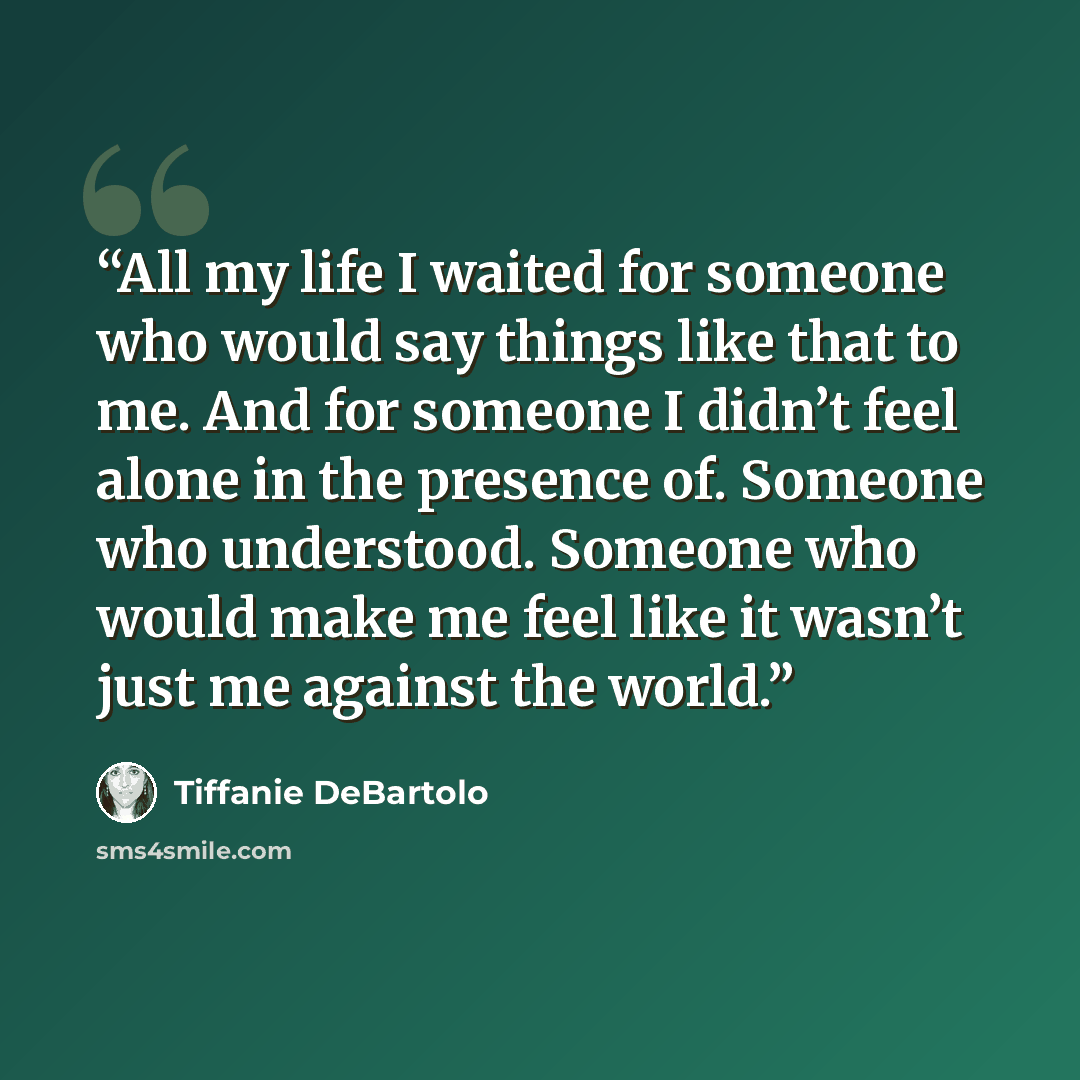 “All my life I waited for someone who would say things like that to me. And for someone I didn’t feel alone in the presence of. Someone who understood. Someone who would make me feel like it wasn’t just me against the world.” quote by Tiffanie DeBartolo