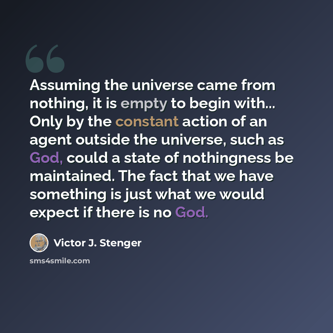 “Assuming the universe came from nothing, it is empty to begin with... Only by the constant action of an agent outside the universe, such as God, could a state of nothingness be maintained. The fact that we have something is just what we would expect if there is no God.” quote by Victor J. Stenger