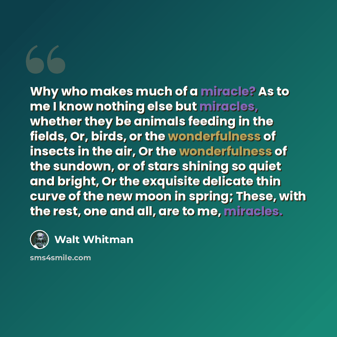 “Why who makes much of a miracle? As to me I know nothing else but miracles, whether they be animals feeding in the fields, Or, birds, or the wonderfulness of insects in the air, Or the wonderfulness of the sundown, or of stars shining so quiet and bright, Or the exquisite delicate thin curve of…” quote by Walt Whitman