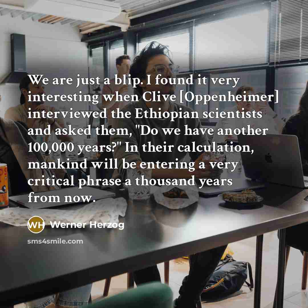 “We are just a blip. I found it very interesting when Clive [Oppenheimer] interviewed the Ethiopian scientists and asked them, "Do we have another 100,000 years?" In their calculation, mankind will be entering a very critical phrase a thousand years from now.” quote by Werner Herzog