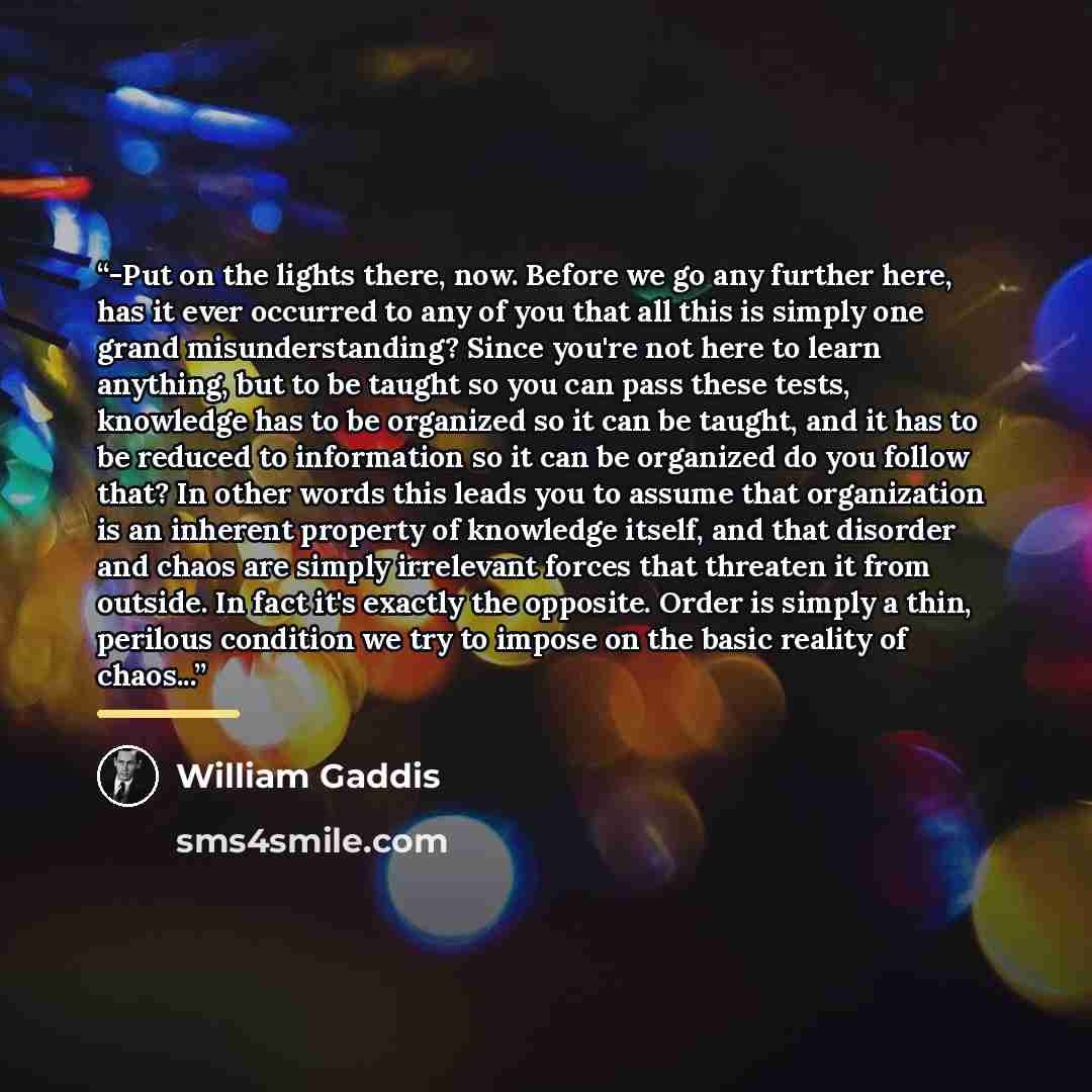 “-Put on the lights there, now. Before we go any further here, has it ever occurred to any of you that all this is simply one grand misunderstanding? Since you're not here to learn anything, but to be taught so you can pass these tests, knowledge has to be organized so it can be taught, and it has…” quote by William Gaddis