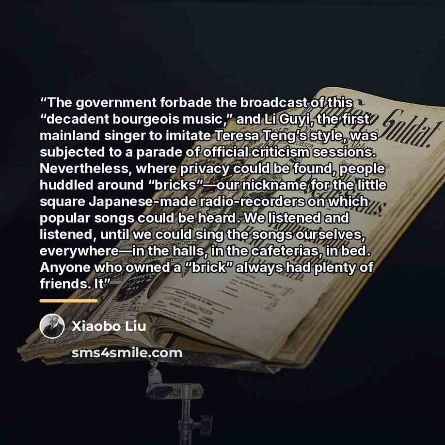 “The government forbade the broadcast of this “decadent bourgeois music,” and Li Guyi, the first mainland singer to imitate Teresa Teng’s style, was subjected to a parade of official criticism sessions. Nevertheless, where privacy could be found, people huddled around “bricks”—our nickname for the…” quote by Xiaobo Liu