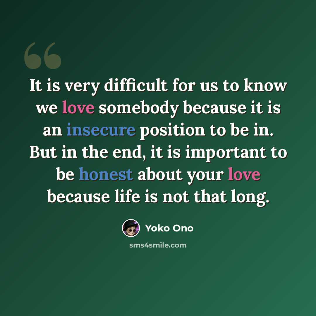 “It is very difficult for us to know we love somebody because it is an insecure position to be in. But in the end, it is important to be honest about your love because life is not that long.” quote by Yoko Ono