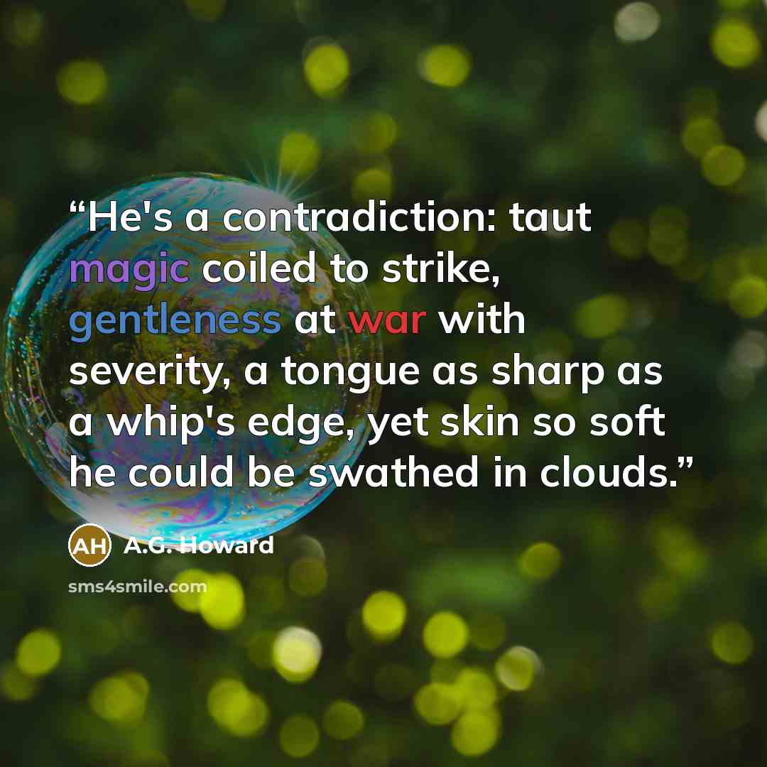 “He's a contradiction: taut magic coiled to strike, gentleness at war with severity, a tongue as sharp as a whip's edge, yet skin so soft he could be swathed in clouds.” quote by A.G. Howard