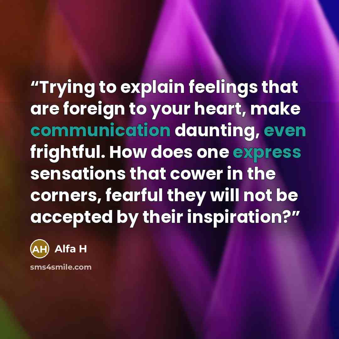“Trying to explain feelings that are foreign to your heart, make communication daunting, even frightful. How does one express sensations that cower in the corners, fearful they will not be accepted by their inspiration?” quote by Alfa H