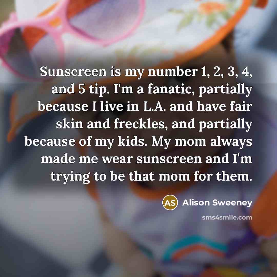 “Sunscreen is my number 1, 2, 3, 4, and 5 tip. I'm a fanatic, partially because I live in L.A. and have fair skin and freckles, and partially because of my kids. My mom always made me wear sunscreen and I'm trying to be that mom for them.” quote by Alison Sweeney