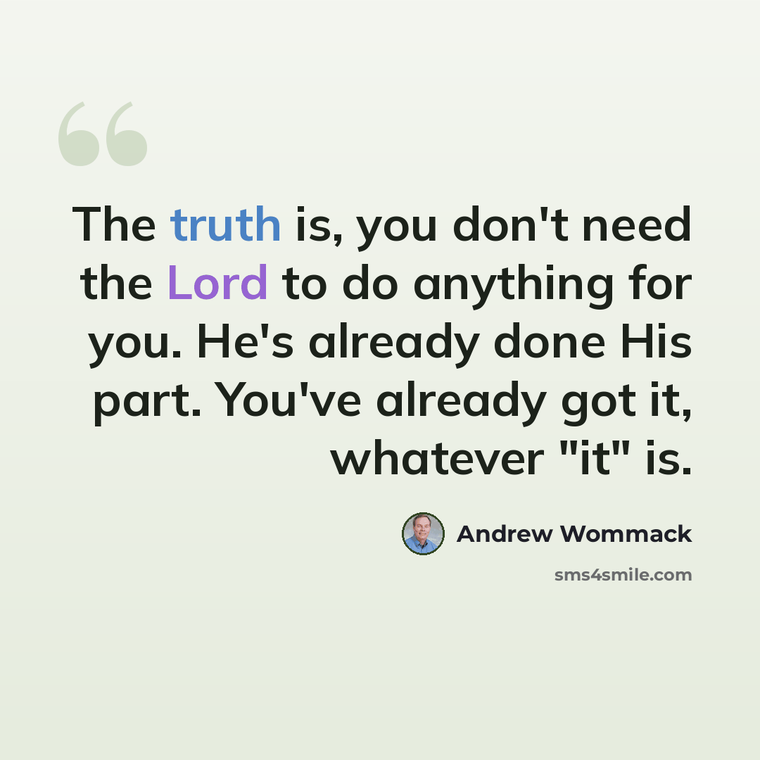 “The truth is, you don't need the Lord to do anything for you. He's already done His part. You've already got it, whatever "it" is.” quote by Andrew Wommack