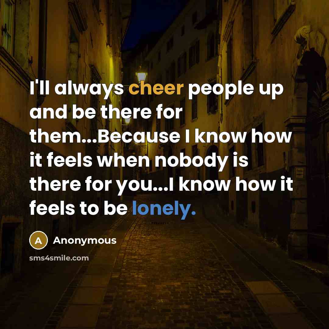 “I'll always cheer people up and be there for them...Because I know how it feels when nobody is there for you...I know how it feels to be lonely.” quote by Anonymous