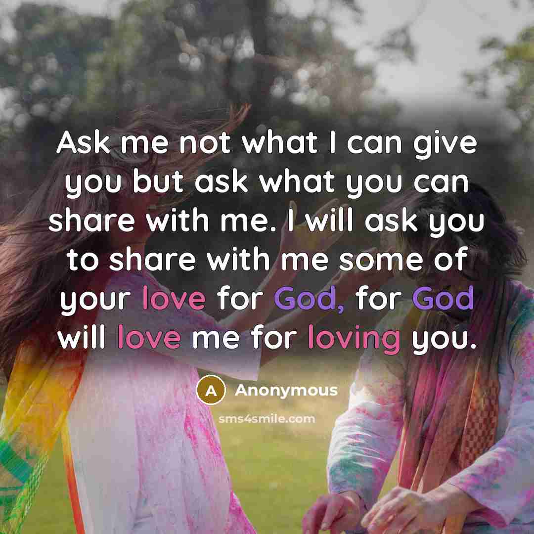 “Ask me not what I can give you but ask what you can share with me. I will ask you to share with me some of your love for God, for God will love me for loving you.” quote by Anonymous
