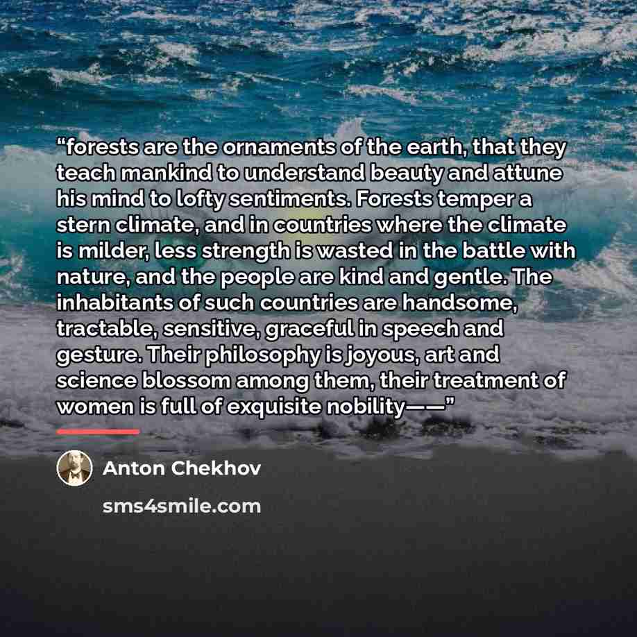 “forests are the ornaments of the earth, that they teach mankind to understand beauty and attune his mind to lofty sentiments. Forests temper a stern climate, and in countries where the climate is milder, less strength is wasted in the battle with nature, and the people are kind and gentle. The…” quote by Anton Chekhov
