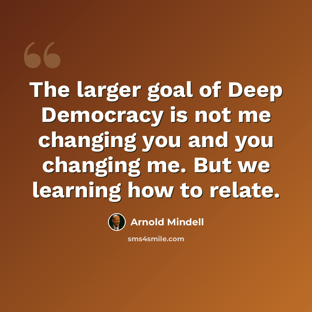“The larger goal of Deep Democracy is not me changing you and you changing me. But we learning how to relate.” quote by Arnold Mindell