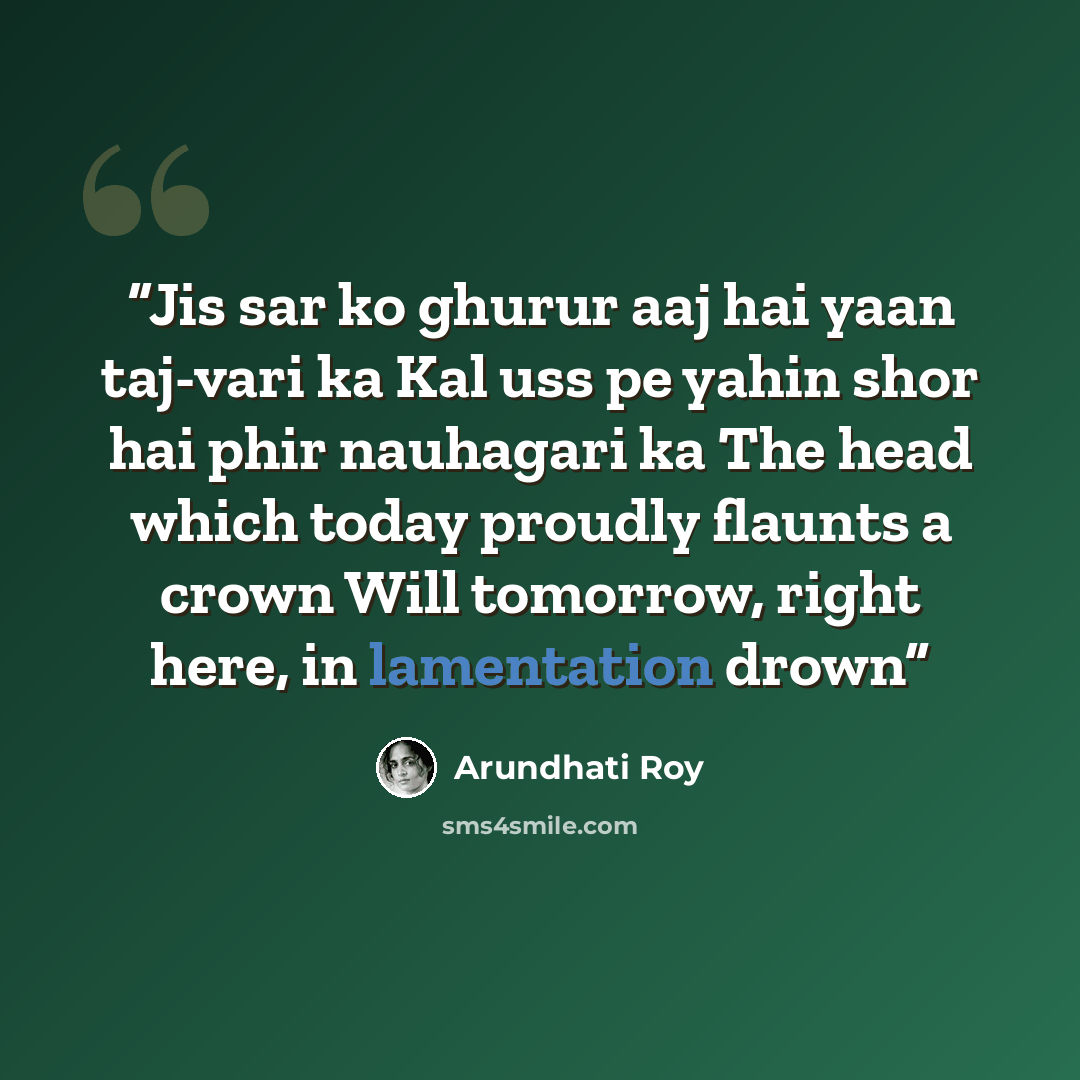 “Jis sar ko ghurur aaj hai yaan taj-vari ka Kal uss pe yahin shor hai phir nauhagari ka The head which today proudly flaunts a crown Will tomorrow, right here, in lamentation drown” quote by Arundhati Roy