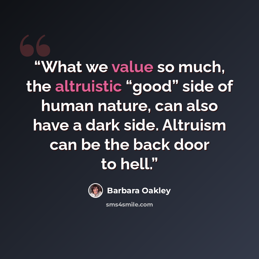 “What we value so much, the altruistic “good” side of human nature, can also have a dark side. Altruism can be the back door to hell.” quote by Barbara Oakley