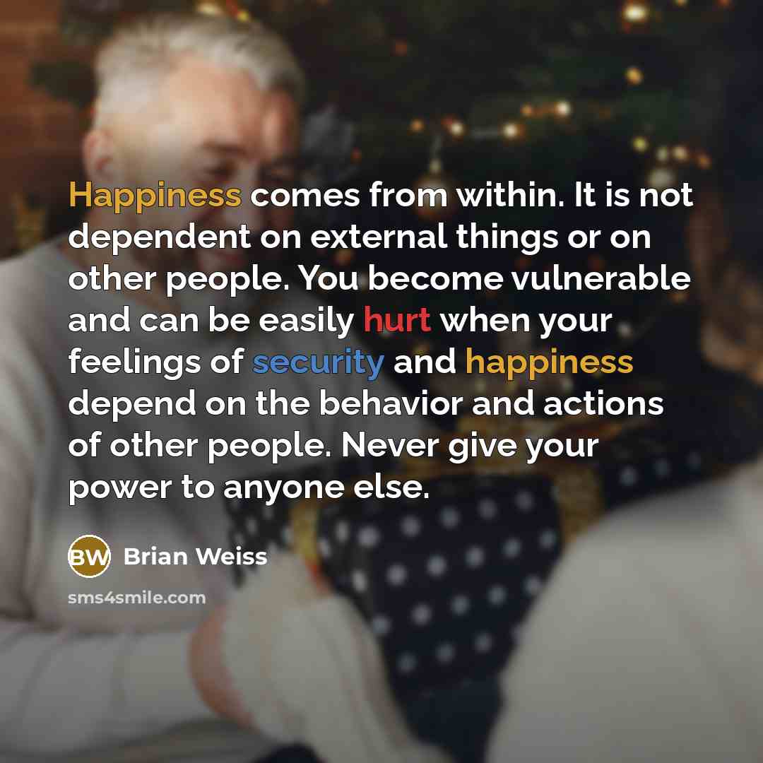 “Happiness comes from within. It is not dependent on external things or on other people. You become vulnerable and can be easily hurt when your feelings of security and happiness depend on the behavior and actions of other people. Never give your power to anyone else.” quote by Brian Weiss