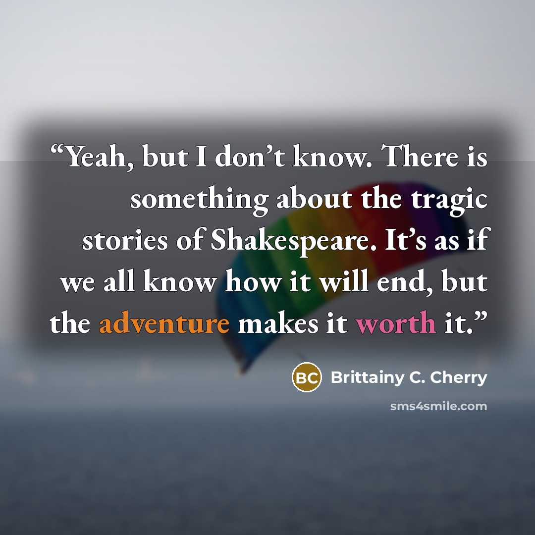 “Yeah, but I don’t know. There is something about the tragic stories of Shakespeare. It’s as if we all know how it will end, but the adventure makes it worth it.” quote by Brittainy C. Cherry