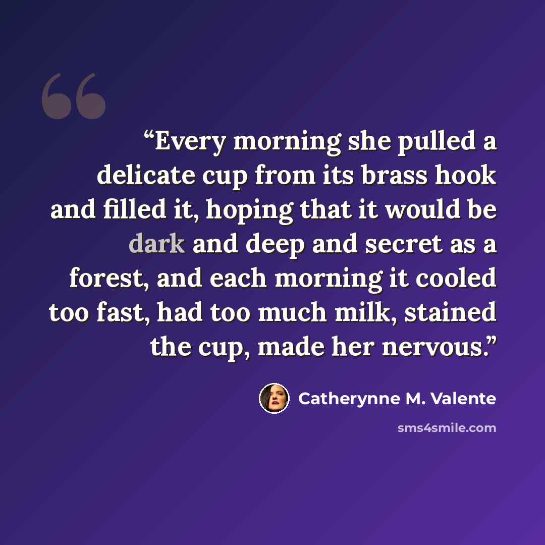 “Every morning she pulled a delicate cup from its brass hook and filled it, hoping that it would be dark and deep and secret as a forest, and each morning it cooled too fast, had too much milk, stained the cup, made her nervous.” quote by Catherynne M. Valente