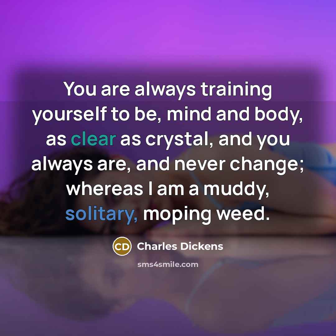“You are always training yourself to be, mind and body, as clear as crystal, and you always are, and never change; whereas I am a muddy, solitary, moping weed.” quote by Charles Dickens