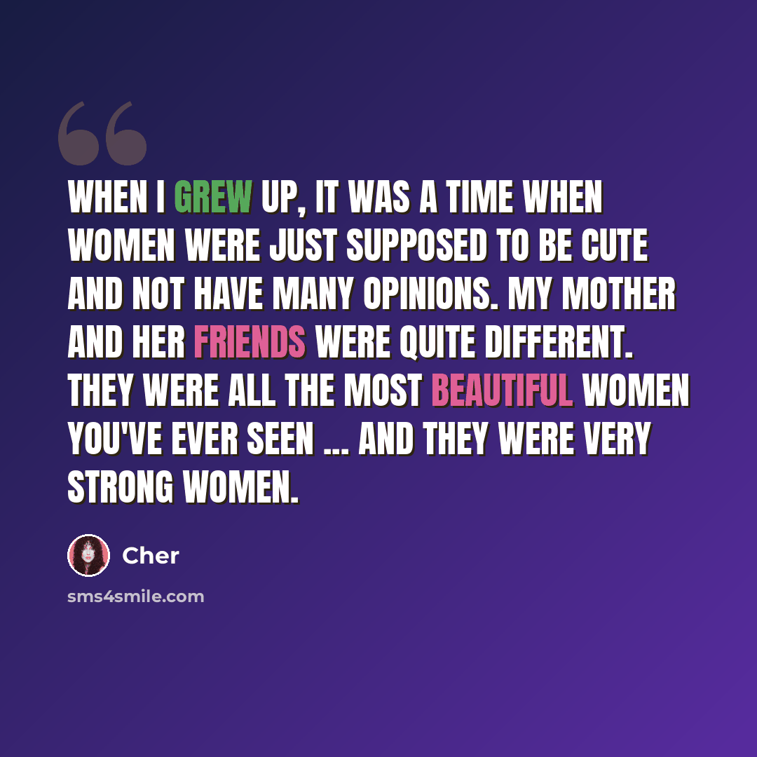 “When I grew up, it was a time when women were just supposed to be cute and not have many opinions. My mother and her friends were quite different. They were all the most beautiful women you've ever seen ... and they were very strong women.” quote by Cher