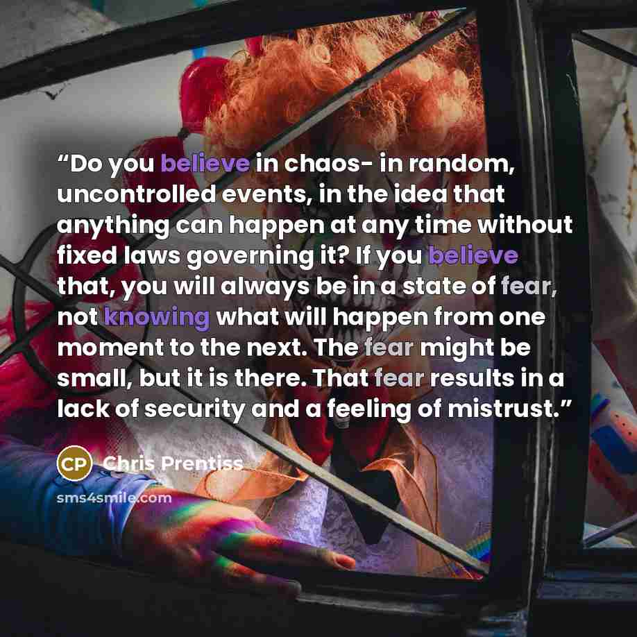 “Do you believe in chaos- in random, uncontrolled events, in the idea that anything can happen at any time without fixed laws governing it? If you believe that, you will always be in a state of fear, not knowing what will happen from one moment to the next. The fear might be small, but it is there…” quote by Chris Prentiss
