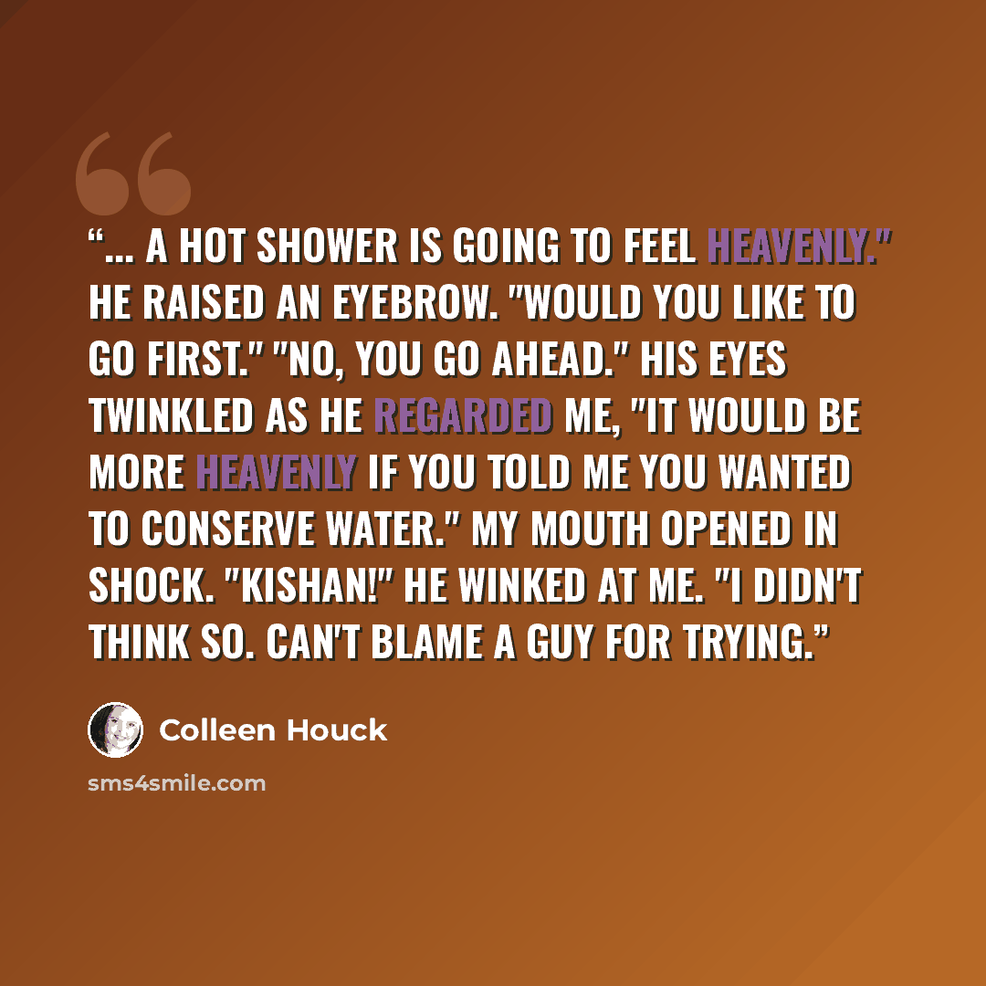 “... A hot shower is going to feel heavenly." He raised an eyebrow. "Would you like to go first." "No, you go ahead." His eyes twinkled as he regarded me, "It would be more heavenly if you told me you wanted to conserve water." My mouth opened in shock. "Kishan!" He winked at me. "I didn't think…” quote by Colleen Houck