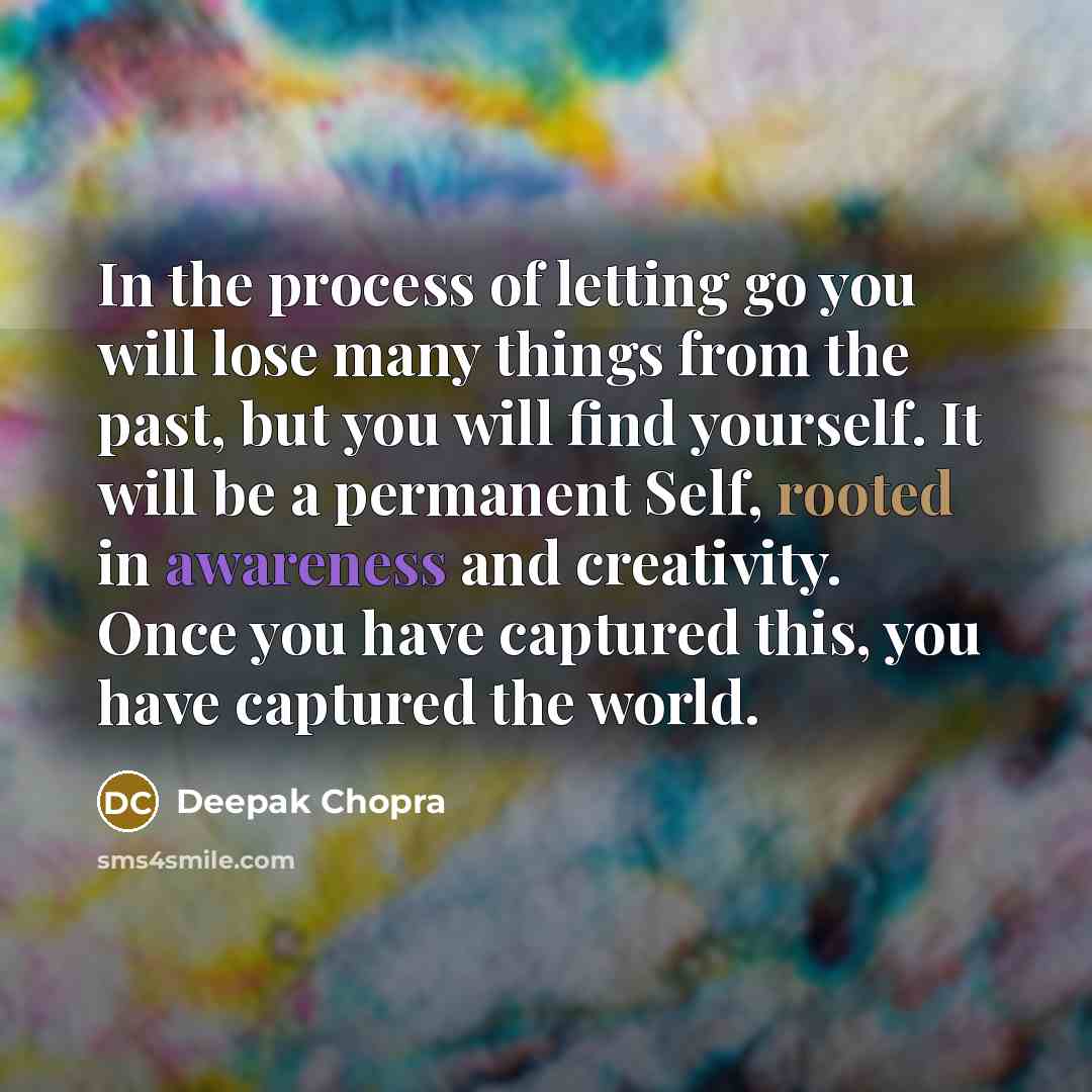 “In the process of letting go you will lose many things from the past, but you will find yourself. It will be a permanent Self, rooted in awareness and creativity. Once you have captured this, you have captured the world.” quote by Deepak Chopra
