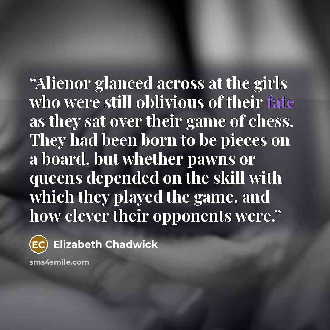 “Alienor glanced across at the girls who were still oblivious of their fate as they sat over their game of chess. They had been born to be pieces on a board, but whether pawns or queens depended on the skill with which they played the game, and how clever their opponents were.” quote by Elizabeth Chadwick