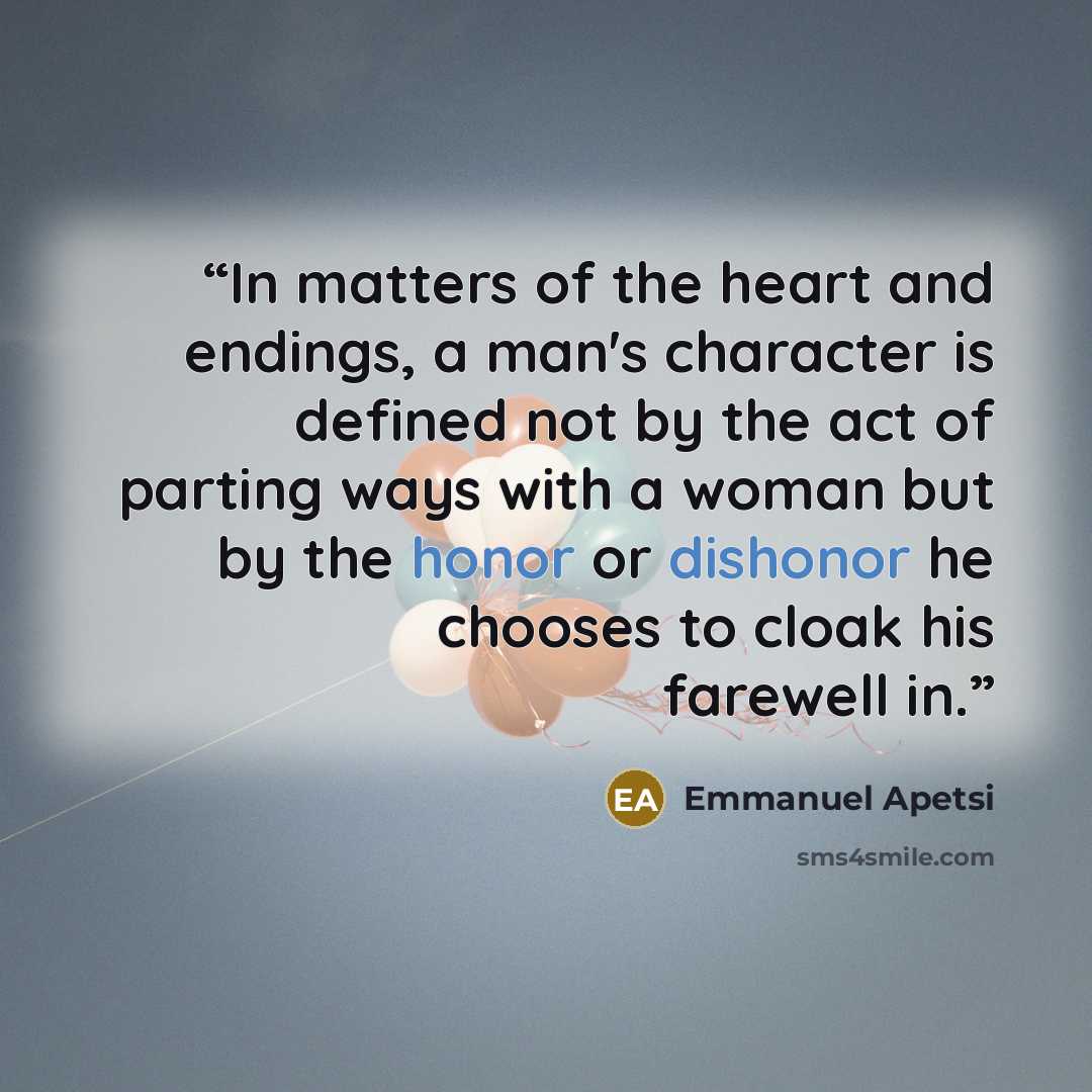 “In matters of the heart and endings, a man's character is defined not by the act of parting ways with a woman but by the honor or dishonor he chooses to cloak his farewell in.” quote by Emmanuel Apetsi